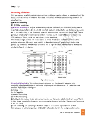 139 | P a g e
SAQIB IMRAN 0341-7549889
13
9
Seasoning of Timber
This is a process by which moisture content in a freshly cut tree is reduced to a suitable level. By
doing so the durability of timber is increased. The various methods of seasoning used may be
classified into:
(i) Natural seasoning
(ii) Artificial seasoning.
(i) Natural Seasoning: It may be air seasoning or water seasoning. Air seasoning is carried out
in a shed with a platform. On about 300 mm high platform timber balks are stacked as shown in
Fig. 1.8. Care is taken to see that there is proper air circulation around each timber balk. Over a
period, in a natural process moisture content reduces. A well seasoned timber contains only
15% moisture. This is a slow but a good process of seasoning.
Water seasoning is carried out on the banks of rivers. The thicker end of the timber is kept
pointing upstream side. After a period of 2 to 4 weeks the timber is taken out. During this
period sap contained in the timber is washed out to a great extent. Then timber is stalked in a
shed with free air circulation.
(ii) Artificial Seasoning: In this method timber is seasoned in a chamber with regulated heat,
controlled humidity and proper air circulation. Seasoning can be completed in 4 to 5 days only. The
different methods of seasoning are:
(a) Boiling
(b) Kiln seasoning
(c) Chemical seasoning
(d) Electrical seasoning.
(a) Boiling: In this method timber is immersed in water and then water is boiled for 3 to 4 hours. Then it
is dried slowly. Instead of boiling water hot steam may be circulated on timber. The process of seasoning
is fast, but costly.
(b) Kiln Seasoning: Kiln is an airtight chamber. Timber to be seasoned is placed inside it. Then
fully saturated air with a temperature 35°C to 38°C is forced in the kiln. The heat gradually reaches
 