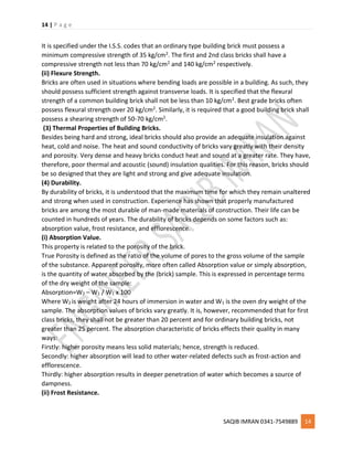 14 | P a g e
SAQIB IMRAN 0341-7549889 14
It is specified under the I.S.S. codes that an ordinary type building brick must possess a
minimum compressive strength of 35 kg/cm2. The first and 2nd class bricks shall have a
compressive strength not less than 70 kg/cm2 and 140 kg/cm2 respectively.
(ii) Flexure Strength.
Bricks are often used in situations where bending loads are possible in a building. As such, they
should possess sufficient strength against transverse loads. It is specified that the flexural
strength of a common building brick shall not be less than 10 kg/cm2. Best grade bricks often
possess flexural strength over 20 kg/cm2. Similarly, it is required that a good building brick shall
possess a shearing strength of 50-70 kg/cm2.
(3) Thermal Properties of Building Bricks.
Besides being hard and strong, ideal bricks should also provide an adequate insulation against
heat, cold and noise. The heat and sound conductivity of bricks vary greatly with their density
and porosity. Very dense and heavy bricks conduct heat and sound at a greater rate. They have,
therefore, poor thermal and acoustic (sound) insulation qualities. For this reason, bricks should
be so designed that they are light and strong and give adequate insulation.
(4) Durability.
By durability of bricks, it is understood that the maximum time for which they remain unaltered
and strong when used in construction. Experience has shown that properly manufactured
bricks are among the most durable of man-made materials of construction. Their life can be
counted in hundreds of years. The durability of bricks depends on some factors such as:
absorption value, frost resistance, and efflorescence.
(i) Absorption Value.
This property is related to the porosity of the brick.
True Porosity is defined as the ratio of the volume of pores to the gross volume of the sample
of the substance. Apparent porosity, more often called Absorption value or simply absorption,
is the quantity of water absorbed by the (brick) sample. This is expressed in percentage terms
of the dry weight of the sample:
Absorption=W2 – W1 / W1 x 100
Where W2 is weight after 24 hours of immersion in water and W1 is the oven dry weight of the
sample. The absorption values of bricks vary greatly. It is, however, recommended that for first
class bricks, they shall not be greater than 20 percent and for ordinary building bricks, not
greater than 25 percent. The absorption characteristic of bricks effects their quality in many
ways:
Firstly: higher porosity means less solid materials; hence, strength is reduced.
Secondly: higher absorption will lead to other water-related defects such as frost-action and
efflorescence.
Thirdly: higher absorption results in deeper penetration of water which becomes a source of
dampness.
(ii) Frost Resistance.
 