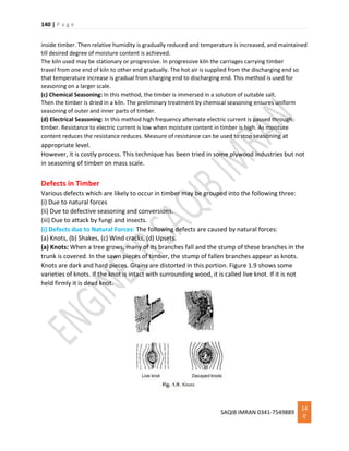 140 | P a g e
SAQIB IMRAN 0341-7549889
14
0
inside timber. Then relative humidity is gradually reduced and temperature is increased, and maintained
till desired degree of moisture content is achieved.
The kiln used may be stationary or progressive. In progressive kiln the carriages carrying timber
travel from one end of kiln to other end gradually. The hot air is supplied from the discharging end so
that temperature increase is gradual from charging end to discharging end. This method is used for
seasoning on a larger scale.
(c) Chemical Seasoning: In this method, the timber is immersed in a solution of suitable salt.
Then the timber is dried in a kiln. The preliminary treatment by chemical seasoning ensures uniform
seasoning of outer and inner parts of timber.
(d) Electrical Seasoning: In this method high frequency alternate electric current is passed through
timber. Resistance to electric current is low when moisture content in timber is high. As moisture
content reduces the resistance reduces. Measure of resistance can be used to stop seasoning at
appropriate level.
However, it is costly process. This technique has been tried in some plywood industries but not
in seasoning of timber on mass scale.
Defects in Timber
Various defects which are likely to occur in timber may be grouped into the following three:
(i) Due to natural forces
(ii) Due to defective seasoning and conversions.
(iii) Due to attack by fungi and insects.
(i) Defects due to Natural Forces: The following defects are caused by natural forces:
(a) Knots, (b) Shakes, (c) Wind cracks, (d) Upsets.
(a) Knots: When a tree grows, many of its branches fall and the stump of these branches in the
trunk is covered. In the sawn pieces of timber, the stump of fallen branches appear as knots.
Knots are dark and hard pieces. Grains are distorted in this portion. Figure 1.9 shows some
varieties of knots. If the knot is intact with surrounding wood, it is called live knot. If it is not
held firmly it is dead knot.
 