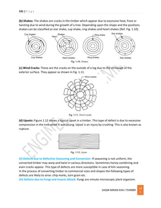 141 | P a g e
SAQIB IMRAN 0341-7549889
14
1
(b) Shakes: The shakes are cracks in the timber which appear due to excessive heat, frost or
twisting due to wind during the growth of a tree. Depending upon the shape and the positions
shakes can be classified as star shake, cup shake, ring shakes and heart shakes [Ref. Fig. 1.10].
(c) Wind Cracks: These are the cracks on the outside of a log due to the shrinkage of the
exterior surface. They appear as shown in Fig. 1.11.
(d) Upsets: Figure 1.12 shows a typical upset in a timber. This type of defect is due to excessive
compression in the tree when it was young. Upset is an injury by crushing. This is also known as
rupture.
(ii) Defects due to Defective Seasoning and Conversion: If seasoning is not uniform, the
converted timber may warp and twist in various directions. Sometimes honey combining and
even cracks appear. This type of defects are more susceptible in case of kiln seasoning.
In the process of converting timber to commercial sizes and shapes the following types of
defects are likely to airse: chip marks, torn grain etc.
(iii) Defects due to Fungi and Insects Attack: Fungi are minute microscopic plant organism.
 