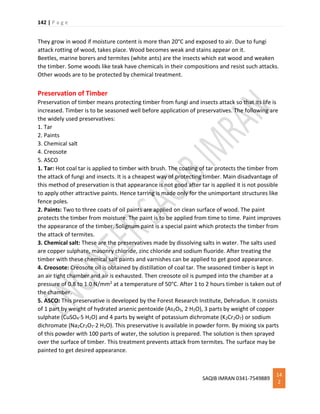 142 | P a g e
SAQIB IMRAN 0341-7549889
14
2
They grow in wood if moisture content is more than 20°C and exposed to air. Due to fungi
attack rotting of wood, takes place. Wood becomes weak and stains appear on it.
Beetles, marine borers and termites (white ants) are the insects which eat wood and weaken
the timber. Some woods like teak have chemicals in their compositions and resist such attacks.
Other woods are to be protected by chemical treatment.
Preservation of Timber
Preservation of timber means protecting timber from fungi and insects attack so that its life is
increased. Timber is to be seasoned well before application of preservatives. The following are
the widely used preservatives:
1. Tar
2. Paints
3. Chemical salt
4. Creosote
5. ASCO
1. Tar: Hot coal tar is applied to timber with brush. The coating of tar protects the timber from
the attack of fungi and insects. It is a cheapest way of protecting timber. Main disadvantage of
this method of preservation is that appearance is not good after tar is applied it is not possible
to apply other attractive paints. Hence tarring is made only for the unimportant structures like
fence poles.
2. Paints: Two to three coats of oil paints are applied on clean surface of wood. The paint
protects the timber from moisture. The paint is to be applied from time to time. Paint improves
the appearance of the timber. Solignum paint is a special paint which protects the timber from
the attack of termites.
3. Chemical salt: These are the preservatives made by dissolving salts in water. The salts used
are copper sulphate, masonry chloride, zinc chloride and sodium fluoride. After treating the
timber with these chemical salt paints and varnishes can be applied to get good appearance.
4. Creosote: Creosote oil is obtained by distillation of coal tar. The seasoned timber is kept in
an air tight chamber and air is exhausted. Then creosote oil is pumped into the chamber at a
pressure of 0.8 to 1.0 N/mm2 at a temperature of 50°C. After 1 to 2 hours timber is taken out of
the chamber.
5. ASCO: This preservative is developed by the Forest Research Institute, Dehradun. It consists
of 1 part by weight of hydrated arsenic pentoxide (As2O5, 2 H2O), 3 parts by weight of copper
sulphate (CuSO4⋅5 H2O) and 4 parts by weight of potassium dichromate (K2Cr2O7) or sodium
dichromate (Na2Cr2O7⋅2 H2O). This preservative is available in powder form. By mixing six parts
of this powder with 100 parts of water, the solution is prepared. The solution is then sprayed
over the surface of timber. This treatment prevents attack from termites. The surface may be
painted to get desired appearance.
 