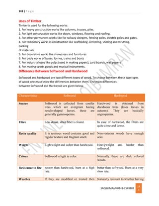 143 | P a g e
SAQIB IMRAN 0341-7549889
14
3
Uses of Timber
Timber is used for the following works:
1. For heavy construction works like columns, trusses, piles.
2. For light construction works like doors, windows, flooring and roofing.
3. For other permanent works like for railway sleepers, fencing poles, electric poles and gates.
4. For temporary works in construction like scaffolding, centering, shoring and strutting,
packing
of materials.
5. For decorative works like showcases and furnitures.
6. For body works of buses, lorries, trains and boats
7. For industrial uses like pulps (used in making papers), card boards, wall papers
8. For making sports goods and musical instruments.
Difference Between Softwood and Hardwood
Softwood and hardwood are two different types of wood. To choose between these two types
of wood one must know the differences between them. The main differences
between Softwood and Hardwood are given below.
Characteristics Softwood Hardwood
Source Softwood is collected from conifer
trees which are evergreen having
needle-shaped leaves. these are
generally gymnosperms.
Hardwood is obtained from
deciduous trees (loses leaves in
autumn). They are basically
angiosperms.
Fibre Less dense, strait fiber is found. In case of hardwood, the fibers are
quite close and dense.
Resin quality It is resinous wood contains good and
regular texture and fragrant smell.
Non-resinous woods have enough
acid.
Weight Lightweight and softer than hardwood. Heavyweight and harder than
softwood.
Colour Softwood is light in color. Normally these are dark colored
woods.
Resistance to fire poorer than hardwood, burn at a high
rate.
better than softwood. Burn at a very
slow rate.
Weather If they are modified or treated then Naturally resistant to whether having
 
