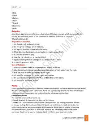 146 | P a g e
SAQIB IMRAN 0341-7549889
14
6
3.Bilk
4.Deal
5.Batten
6.Plank
7.Board
8.Scantline
9.Pole
Asbestos
Asbestos is a general name for several varieties of fibrous minerals which are available in
nature. But presently, most of the commercial asbestos produced is ‘chriotile’
[Mg6SiO11(OH)6.H2O].
Properties of Asbestos
1. It is flexible, soft and non-porous.
2. It is fire proof and acid proof material.
3. It is a good insulator of heat and electricity.
4. When it is mixed with cement and water, it retains shape firmly.
5. Its colour is brown or grey.
6. It can be cut into pieces or can be drilled.
7. It possesses high tensile strength in the direction of its fibres.
8. Its specific gravity is 3.10.
Uses of Asbestos
1. Asbestos cement sheets are the cheapest roofing materials.
2. Asbestos cement pipes are used as down take pipes of rain water from the roof.
3. With bitumen it forms good damp proof layer.
4. It is used for preparing fire proof ropes and clothes.
5. It is used as covering material for fuse and electric switch boxes.
6. It is useful for insulating boilers,
Paints
Paints are applied on the surfaces of timber, metals and plastered surfaces as a protective layer and at
the same time to get pleasant appearance. Paints are applied in liquid form and after sometime the
volatile constituent evaporates and hardened coating acts as a protective layer.
Constituents of Paint
The essential constituents of paints are:
1. Base 2. A vehicle 3. A pigment 4. A drier and 5. A thinner.
1. Bases: It is a principal constituent of paint. It also possesses the binding properties. It forms
an opaque coating. Commonly used bases for paints are white lead, red lead, zinc oxide, iron
oxide, titanium white, aluminium powder and lithophone. A lead paint is suitable for painting
iron and steel works, as it sticks to them well. However it is affected by atmosphere action
and hence should not be used as final coat. While zinc forms good base but is costly.
 