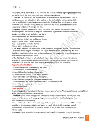 147 | P a g e
SAQIB IMRAN 0341-7549889
14
7
Lithophone, which is a mixture of zinc sulphate and barytes, is cheap. It gives good appearance
but is affected by day light. Hence it is used for interior works only.
2. Vehicles: The vehicles are the liquid substances which hold the ingredients of a paint in
liquid suspension and allow them to be applied on the surface to be painted. Linseed oil,
Tung oil and Nut oil are used as vehicles in paints. Of the above four oils, linseed oil is very
commonly used vehicles. Boiling makes the oil thicker and darker. Linseed oil reacts with
oxygen and hardens by forming a thin film.
3. Pigment: Pigments give required colour for paints. They are fine particles and have a
reinforcing effect on thin film of the paint. The common pigments for different colours are:
Black—Lamp black, suit and charcoal black.
Red—venedion red, red lead and Indian red.
Brown—burned timber, raw and burned sienna
Green—chrome green, copper sulphate.
Blue—prussian blue and ultra marine
Yellow—ochre and chrome yellow.
4. The Drier: These are the compounds of metal like lead, manganese, cobalt. The function of
a drier is to absorb oxygen from the air and supply it to the vehicle for hardening. The drier
should not be added until the paint is about to be used. The excess drier is harmful because it
destroys elasticity and causes flaking.
5. The Thinner: It is known as solvent also. It makes paint thinner and hence increases the
coverage. It helps in spreading paint uniformly over the surface Terpentine and neptha are
commonly used thinners. After paint applied, thinner evaporates and paint dries.
Properties of an Ideal Paint
1. It should be possible to apply easily and freely.
2. It should dry in reasonable time.
3. It should form hard and durable surface.
4. It should not be harmful to the health of workers.
5. It should not be easily affected by atmosphere.
6. It should possess attractive and pleasing appearance.
7. It should form a thin film of uniform nature i.e., it should not crack.
8. It should possess good spreading power.
9. It should be cheap.
Types of Paints
Depending upon their constituents there are various types of paints. A brief description of some of them
which are commonly used are given below:
1. Oil Paint: These paints are applied in three coats-primer, undercoat and finishing coat. The
presence of dampness while applying the primer adversely affect the life of oil paint. This
paint is cheap and easy to apply.
2. Enamel Paint: It contains white lead, oil, petroleum spirit and resinous material. The surface
provided by it resists acids, alkalies and water very well. It is desirable to apply a coat of
titanium white before the coat of enamel is applied. It can be used both for external and
internal walls.
3. Emulsion Paint: It contains binding materials such as polyvinyl acetate, synthetic resins etc.
 
