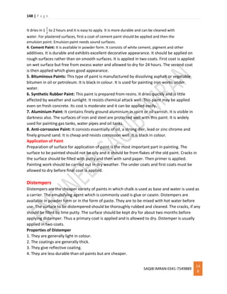 148 | P a g e
SAQIB IMRAN 0341-7549889
14
8
It dries in 1
1
2
to 2 hours and it is easy to apply. It is more durable and can be cleaned with
water. For plastered surfaces, first a coat of cement paint should be applied and then the
emulsion point. Emulsion paint needs sound surfaces.
4. Cement Paint: It is available in powder form. It consists of white cement, pigment and other
additives. It is durable and exhibits excellent decorative appearance. It should be applied on
rough surfaces rather than on smooth surfaces. It is applied in two coats. First coat is applied
on wet surface but free from excess water and allowed to dry for 24 hours. The second coat
is then applied which gives good appearance.
5. Bituminous Paints: This type of paint is manufactured by dissolving asphalt or vegetable
bitumen in oil or petroleum. It is black in colour. It is used for painting iron works under
water.
6. Synthetic Rubber Paint: This paint is prepared from resins. It dries quickly and is little
affected by weather and sunlight. It resists chemical attack well. This paint may be applied
even on fresh concrete. Its cost is moderate and it can be applied easily.
7. Aluminium Paint: It contains finely ground aluminium in spirit or oil varnish. It is visible in
darkness also. The surfaces of iron and steel are protected well with this paint. It is widely
used for painting gas tanks, water pipes and oil tanks.
8. Anti-corrossive Paint: It consists essentially of oil, a strong dier, lead or zinc chrome and
finely ground sand. It is cheap and resists corrossion well. It is black in colour.
Application of Paint
Preparation of surface for application of paint is the most important part in painting. The
surface to be painted should not be oily and it should be from flakes of the old paint. Cracks in
the surface should be filled with putty and then with sand paper. Then primer is applied.
Painting work should be carried out in dry weather. The under coats and first coats must be
allowed to dry before final coat is applied.
Distempers
Distempers are the cheaper variety of paints in which chalk is used as base and water is used as
a carrier. The emulsifying agent which is commonly used is glue or casein. Distempers are
available in powder form or in the form of paste. They are to be mixed with hot water before
use. The surface to be distempered should be thoroughly rubbed and cleaned. The cracks, if any
should be filled by lime putty. The surface should be kept dry for about two months before
applying distemper. Thus a primary coat is applied and is allowed to dry. Distemper is usually
applied in two coats.
Properties of Distemper
1. They are generally light in colour.
2. The coatings are generally thick.
3. They give reflective coating.
4. They are less durable than oil paints but are cheaper.
 