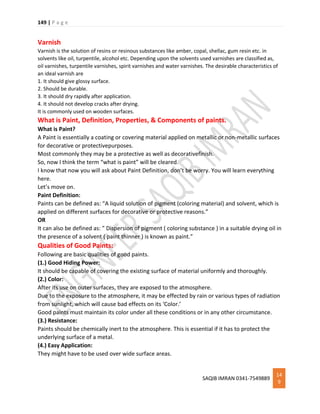 149 | P a g e
SAQIB IMRAN 0341-7549889
14
9
Varnish
Varnish is the solution of resins or resinous substances like amber, copal, shellac, gum resin etc. in
solvents like oil, turpentile, alcohol etc. Depending upon the solvents used varnishes are classified as,
oil varnishes, turpentile varnishes, spirit varnishes and water varnishes. The desirable characteristics of
an ideal varnish are
1. It should give glossy surface.
2. Should be durable.
3. It should dry rapidly after application.
4. It should not develop cracks after drying.
It is commonly used on wooden surfaces.
What is Paint, Definition, Properties, & Components of paints.
What is Paint?
A Paint is essentially a coating or covering material applied on metallic or non-metallic surfaces
for decorative or protectivepurposes.
Most commonly they may be a protective as well as decorativefinish.
So, now I think the term “what is paint” will be cleared.
I know that now you will ask about Paint Definition, don’t be worry. You will learn everything
here.
Let’s move on.
Paint Definition:
Paints can be defined as: “A liquid solution of pigment (coloring material) and solvent, which is
applied on different surfaces for decorative or protective reasons.”
OR
It can also be defined as: ” Dispersion of pigment ( coloring substance ) in a suitable drying oil in
the presence of a solvent ( paint thinner ) is known as paint.”
Qualities of Good Paints:
Following are basic qualities of good paints.
(1.) Good Hiding Power:
It should be capable of covering the existing surface of material uniformly and thoroughly.
(2.) Color:
After its use on outer surfaces, they are exposed to the atmosphere.
Due to the exposure to the atmosphere, it may be effected by rain or various types of radiation
from sunlight, which will cause bad effects on its ‘Color.’
Good paints must maintain its color under all these conditions or in any other circumstance.
(3.) Resistance:
Paints should be chemically inert to the atmosphere. This is essential if it has to protect the
underlying surface of a metal.
(4.) Easy Application:
They might have to be used over wide surface areas.
 