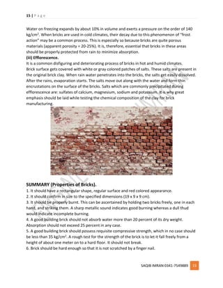 15 | P a g e
SAQIB IMRAN 0341-7549889 15
Water on freezing expands by about 10% in volume and exerts a pressure on the order of 140
kg/cm2. When bricks are used in cold climates, their decay due to this phenomenon of “frost
action” may be a common process. This is especially so because bricks are quite porous
materials (apparent porosity = 20-25%). It is, therefore, essential that bricks in these areas
should be properly protected from rain to minimize absorption.
(iii) Efflorescence.
It is a common disfiguring and deteriorating process of bricks in hot and humid climates.
Brick surface gets covered with white or gray colored patches of salts. These salts are present in
the original brick clay. When rain water penetrates into the bricks, the salts get easily dissolved.
After the rains, evaporation starts. The salts move out along with the water and form thin
encrustations on the surface of the bricks. Salts which are commonly precipitated during
efflorescence are: sulfates of calcium, magnesium, sodium and potassium. It is why great
emphasis should be laid while testing the chemical composition of the clay for brick
manufacturing.
SUMMARY (Properties of Bricks).
1. It should have a rectangular shape, regular surface and red colored appearance.
2. It should confirm in size to the specified dimensions (19 x 9 x 9 cm).
3. It should be properly burnt. This can be ascertained by holding two bricks freely, one in each
hand, and striking them. A sharp metallic sound indicates good burning whereas a dull thud
would indicate incomplete burning.
4. A good building brick should not absorb water more than 20 percent of its dry weight.
Absorption should not exceed 25 percent in any case.
5. A good building brick should possess requisite compressive strength, which in no case should
be less than 35 kg/cm2. A rough test for the strength of the brick is to let it fall freely from a
height of about one meter on to a hard floor. It should not break.
6. Brick should be hard enough so that it is not scratched by a finger nail.
 
