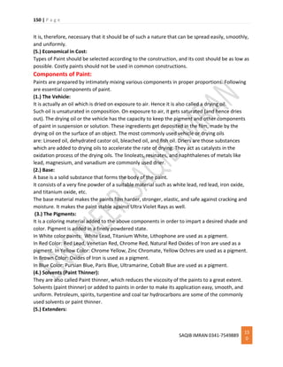 150 | P a g e
SAQIB IMRAN 0341-7549889
15
0
It is, therefore, necessary that it should be of such a nature that can be spread easily, smoothly,
and uniformly.
(5.) Economical in Cost:
Types of Paint should be selected according to the construction, and its cost should be as low as
possible. Costly paints should not be used in common constructions.
Components of Paint:
Paints are prepared by intimately mixing various components in proper proportions. Following
are essential components of paint.
(1.) The Vehicle:
It is actually an oil which is dried on exposure to air. Hence it is also called a drying oil.
Such oil is unsaturated in composition. On exposure to air, it gets saturated (and hence dries
out). The drying oil or the vehicle has the capacity to keep the pigment and other components
of paint in suspension or solution. These ingredients get deposited in the film, made by the
drying oil on the surface of an object. The most commonly used vehicle or drying oils
are: Linseed oil, dehydrated castor oil, bleached oil, and fish oil. Driers are those substances
which are added to drying oils to accelerate the rate of drying. They act as catalysts in the
oxidation process of the drying oils. The linoleats, resinates, and naphthalenes of metals like
lead, magnesium, and vanadium are commonly used drier.
(2.) Base:
A base is a solid substance that forms the body of the paint.
It consists of a very fine powder of a suitable material such as white lead, red lead, iron oxide,
and titanium oxide, etc.
The base material makes the paints film harder, stronger, elastic, and safe against cracking and
moisture. It makes the paint stable against Ultra Violet Rays as well.
(3.) The Pigments:
It is a coloring material added to the above components in order to impart a desired shade and
color. Pigment is added in a finely powdered state.
In White color paints: White Lead, Titanium White, Lithophone are used as a pigment.
In Red Color: Red Lead, Venetian Red, Chrome Red, Natural Red Oxides of Iron are used as a
pigment. In Yellow Color: Chrome Yellow, Zinc Chromate, Yellow Ochres are used as a pigment.
In Brown Color: Oxides of Iron is used as a pigment.
In Blue Color: Pursian Blue, Paris Blue, Ultramarine, Cobalt Blue are used as a pigment.
(4.) Solvents (Paint Thinner):
They are also called Paint thinner, which reduces the viscosity of the paints to a great extent.
Solvents (paint thinner) or added to paints in order to make its application easy, smooth, and
uniform. Petroleum, spirits, turpentine and coal tar hydrocarbons are some of the commonly
used solvents or paint thinner.
(5.) Extenders:
 