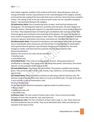 152 | P a g e
SAQIB IMRAN 0341-7549889
15
2
their molten magmatic condition of the material of the earth. Generally igneous rocks are
strong and durable. Granite, trap and basalt are the rocks belonging to this category, Granites
are formed by slow cooling of the lava under thick cover on the top. Hence they have crystalline
surface. The cooling of lava at the top surface of earth results into non-crystalline and glassy
texture. Trap and basalt belong to this category.
(ii) Sedimentary Rocks: Due to weathering action of water, wind and frost existing rocks
disintegrates. The disintegrated material is carried by wind and water; the water being most
powerful medium. Flowing water deposits its suspended materials at some points of obstacles
to its flow. These deposited layers of materials get consolidated under pressure and by heat.
Chemical agents also contribute to the cementing of the deposits. The rocks thus formed are
more uniform, fine grained and compact in their nature. They represent a bedded or stratified
structure in general. Sand stones, lime stones, mud stones etc. belong to this class of rock.
(iii) Metamorphic Rocks: Previously formed igneous and sedimentary rocks under go changes
due to metamorphic action of pressure and internal heat. For example due to metamorphic
action granite becomes greisses, trap and basalt change to schist and laterite, lime stone
changes to marble, sand stone becomes quartzite and mud stone becomes slate.
Physical Classification
Based on the structure, the rocks may be classified as:
• Stratified rocks
• Unstratified rocks
(i) Stratified Rocks: These rocks are having layered structure. They possess planes of
stratification or cleavage. They can be easily split along these planes. Sand stones, lime stones,
slate etc. are the examples of this class of stones.
(ii) Unstratified Rocks: These rocks are not stratified. They possess crystalline and compact
grains. They cannot be split in to thin slab. Granite, trap, marble etc. are the examples of this
type of rocks.
(iii) Foliated Rocks: These rocks have a tendency to split along a definite direction only. The
direction need not be parallel to each other as in case of stratified rocks. This type of structure
is very common in case of metamorphic rocks.
Chemical Classification
On the basis of their chemical composition engineers prefer to classify rocks as:
• Silicious rocks
• Argillaceous rocks and
• Calcareous rocks
(i) Silicious rocks: The main content of these rocks is silica. They are hard and durable.
Examples of such rocks are granite, trap, sand stones etc.
(ii) Argillaceous rocks: The main constituent of these rocks is argil i.e., clay. These stones are
hard and durable but they are brittle. They cannot withstand shock. Slates and laterites are
examples of this type of rocks.
 