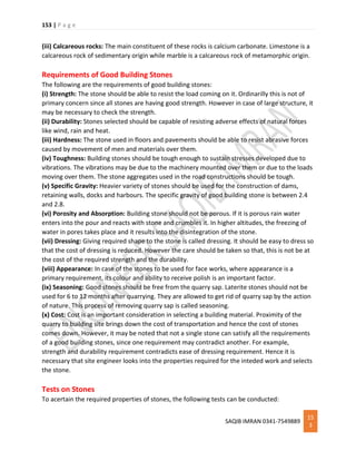 153 | P a g e
SAQIB IMRAN 0341-7549889
15
3
(iii) Calcareous rocks: The main constituent of these rocks is calcium carbonate. Limestone is a
calcareous rock of sedimentary origin while marble is a calcareous rock of metamorphic origin.
Requirements of Good Building Stones
The following are the requirements of good building stones:
(i) Strength: The stone should be able to resist the load coming on it. Ordinarilly this is not of
primary concern since all stones are having good strength. However in case of large structure, it
may be necessary to check the strength.
(ii) Durability: Stones selected should be capable of resisting adverse effects of natural forces
like wind, rain and heat.
(iii) Hardness: The stone used in floors and pavements should be able to resist abrasive forces
caused by movement of men and materials over them.
(iv) Toughness: Building stones should be tough enough to sustain stresses developed due to
vibrations. The vibrations may be due to the machinery mounted over them or due to the loads
moving over them. The stone aggregates used in the road constructions should be tough.
(v) Specific Gravity: Heavier variety of stones should be used for the construction of dams,
retaining walls, docks and harbours. The specific gravity of good building stone is between 2.4
and 2.8.
(vi) Porosity and Absorption: Building stone should not be porous. If it is porous rain water
enters into the pour and reacts with stone and crumbles it. In higher altitudes, the freezing of
water in pores takes place and it results into the disintegration of the stone.
(vii) Dressing: Giving required shape to the stone is called dressing. It should be easy to dress so
that the cost of dressing is reduced. However the care should be taken so that, this is not be at
the cost of the required strength and the durability.
(viii) Appearance: In case of the stones to be used for face works, where appearance is a
primary requirement, its colour and ability to receive polish is an important factor.
(ix) Seasoning: Good stones should be free from the quarry sap. Laterite stones should not be
used for 6 to 12 months after quarrying. They are allowed to get rid of quarry sap by the action
of nature. This process of removing quarry sap is called seasoning.
(x) Cost: Cost is an important consideration in selecting a building material. Proximity of the
quarry to building site brings down the cost of transportation and hence the cost of stones
comes down. However, it may be noted that not a single stone can satisfy all the requirements
of a good building stones, since one requirement may contradict another. For example,
strength and durability requirement contradicts ease of dressing requirement. Hence it is
necessary that site engineer looks into the properties required for the inteded work and selects
the stone.
Tests on Stones
To acertain the required properties of stones, the following tests can be conducted:
 