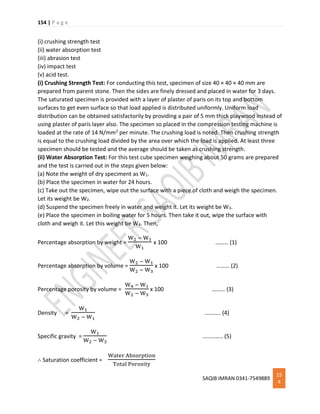 154 | P a g e
SAQIB IMRAN 0341-7549889
15
4
(i) crushing strength test
(ii) water absorption test
(iii) abrasion test
(iv) impact test
(v) acid test.
(i) Crushing Strength Test: For conducting this test, specimen of size 40 × 40 × 40 mm are
prepared from parent stone. Then the sides are finely dressed and placed in water for 3 days.
The saturated specimen is provided with a layer of plaster of paris on its top and bottom
surfaces to get even surface so that load applied is distributed uniformly. Uniform load
distribution can be obtained satisfactorily by providing a pair of 5 mm thick playwood instead of
using plaster of paris layer also. The specimen so placed in the compression testing machine is
loaded at the rate of 14 N/mm2 per minute. The crushing load is noted. Then crushing strength
is equal to the crushing load divided by the area over which the load is applied. At least three
specimen should be tested and the average should be taken as crushing strength.
(ii) Water Absorption Test: For this test cube specimen weighing about 50 grams are prepared
and the test is carried out in the steps given below:
(a) Note the weight of dry speciment as W1.
(b) Place the specimen in water for 24 hours.
(c) Take out the specimen, wipe out the surface with a piece of cloth and weigh the specimen.
Let its weight be W2.
(d) Suspend the specimen freely in water and weight it. Let its weight be W3.
(e) Place the specimen in boiling water for 5 hours. Then take it out, wipe the surface with
cloth and weigh it. Let this weight be W4. Then,
Percentage absorption by weight =
W2 − W1
W1
x 100 ……… (1)
Percentage absorption by volume =
W2 − W1
W2 − W3
x 100 ……… (2)
Percentage porosity by volume =
W4 − W1
W2 − W3
x 100 ……… (3)
Density =
W1
W2 − W1
……….. (4)
Specific gravity =
W1
W2 − W3
………….. (5)
∴ Saturation coefficient =
Water Absorption
Total Porosity
 