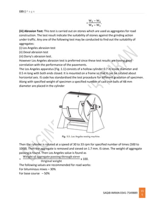 155 | P a g e
SAQIB IMRAN 0341-7549889
15
5
=
W2 − W1
W4 − W1
.
(iii) Abrasion Test: This test is carried out on stones which are used as aggregates for road
construction. The test result indicate the suitability of stones against the grinding action
under traffic. Any one of the following test may be conducted to find out the suitability of
aggregates:
(i) Los Angeles abrasion test
(ii) Deval abrasion test
(iii) Dorry’s abrasion test.
However Los Angeles abrasion test is preferred since these test results are having good
correlation with the performance of the pavements.
The Los Angeles apparatus [Fig. 1.1] consists of a hollow cylinder 0.7 m inside diameter and
0.5 m long with both ends closed. It is mounted on a frame so that it can be rotated about
horizontal axis. IS code has standardised the test procedure for different gradation of specimen.
Along with specified weight of specimen a specified number of cast iron balls of 48 mm
diameter are placed in the cylinder
Then the cylinder is rotated at a speed of 30 to 33 rpm for specified number of times (500 to
1000). Then the aggregate is removed and sieved on 1.7 mm. IS sieve. The weight of aggregate
passing is found. Then Los Angeles value is found as
=
Weight of aggregate passing through sieve
Original weight
x 100.
The following values are recommended for road works:
For bituminous mixes – 30%
For base course – 50%
 