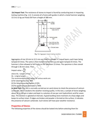156 | P a g e
SAQIB IMRAN 0341-7549889
15
6
(iv) Impact Test: The resistance of stones to impact is found by conducting tests in impacting
testing machine (Fig. 1.2). It consists of a frame with guides in which a metal hammer weighing
13.5 to 15 kg can freely fall from a height of 380 mm.
Aggregates of size 10 mm to 12.5 mm are filled in cylinder in 3 equal layers; each layer being
tamped 25 times. The same is then transferred to the cup and again tamped 25 times. The
hammer is then allowed to fall freely on the specimen 15 times. The specimen is then sieved
through 2.36 mm sieve. Then,
Impact value =
W2
W1
where W2 = weight of fines
W1 = original weight.
The recommended impact values for various works are:
(i) for wearing course > 30%
(ii) for bituminous mechadam > 35%
(iii) for water bound mechadam > 40%
(v) Acid Test: This test is normally carried out on sand stones to check the presence of calcium
carbonate, which weakens the weather resisting quality. In this test, a sample of stone weighing
about 50 to 100 gm is taken and kept in a solution of one per cent hydrochloric acid for seven
days. The solution is agitated at intervals. A good building stone maintains its sharp edges and
keeps its surface intact. If edges are broken and powder is formed on the surface, it indicates
the presence of calcium carbonate. Such stones will have poor weather resistance.
Properties of Stones
The following properties of the stones should be looked into before selecting them for
 