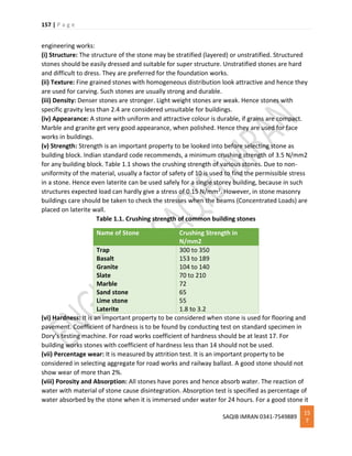 157 | P a g e
SAQIB IMRAN 0341-7549889
15
7
engineering works:
(i) Structure: The structure of the stone may be stratified (layered) or unstratified. Structured
stones should be easily dressed and suitable for super structure. Unstratified stones are hard
and difficult to dress. They are preferred for the foundation works.
(ii) Texture: Fine grained stones with homogeneous distribution look attractive and hence they
are used for carving. Such stones are usually strong and durable.
(iii) Density: Denser stones are stronger. Light weight stones are weak. Hence stones with
specific gravity less than 2.4 are considered unsuitable for buildings.
(iv) Appearance: A stone with uniform and attractive colour is durable, if grains are compact.
Marble and granite get very good appearance, when polished. Hence they are used for face
works in buildings.
(v) Strength: Strength is an important property to be looked into before selecting stone as
building block. Indian standard code recommends, a minimum crushing strength of 3.5 N/mm2
for any building block. Table 1.1 shows the crushing strength of various stones. Due to non-
uniformity of the material, usually a factor of safety of 10 is used to find the permissible stress
in a stone. Hence even laterite can be used safely for a single storey building, because in such
structures expected load can hardly give a stress of 0.15 N/mm2. However, in stone masonry
buildings care should be taken to check the stresses when the beams (Concentrated Loads) are
placed on laterite wall.
Table 1.1. Crushing strength of common building stones
Name of Stone Crushing Strength in
N/mm2
Trap
Basalt
Granite
Slate
Marble
Sand stone
Lime stone
Laterite
300 to 350
153 to 189
104 to 140
70 to 210
72
65
55
1.8 to 3.2
(vi) Hardness: It is an important property to be considered when stone is used for flooring and
pavement. Coefficient of hardness is to be found by conducting test on standard specimen in
Dory’s testing machine. For road works coefficient of hardness should be at least 17. For
building works stones with coefficient of hardness less than 14 should not be used.
(vii) Percentage wear: It is measured by attrition test. It is an important property to be
considered in selecting aggregate for road works and railway ballast. A good stone should not
show wear of more than 2%.
(viii) Porosity and Absorption: All stones have pores and hence absorb water. The reaction of
water with material of stone cause disintegration. Absorption test is specified as percentage of
water absorbed by the stone when it is immersed under water for 24 hours. For a good stone it
 