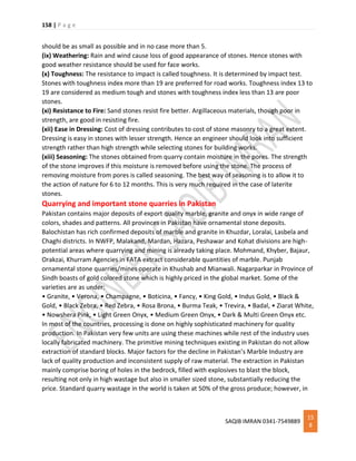 158 | P a g e
SAQIB IMRAN 0341-7549889
15
8
should be as small as possible and in no case more than 5.
(ix) Weathering: Rain and wind cause loss of good appearance of stones. Hence stones with
good weather resistance should be used for face works.
(x) Toughness: The resistance to impact is called toughness. It is determined by impact test.
Stones with toughness index more than 19 are preferred for road works. Toughness index 13 to
19 are considered as medium tough and stones with toughness index less than 13 are poor
stones.
(xi) Resistance to Fire: Sand stones resist fire better. Argillaceous materials, though poor in
strength, are good in resisting fire.
(xii) Ease in Dressing: Cost of dressing contributes to cost of stone masonry to a great extent.
Dressing is easy in stones with lesser strength. Hence an engineer should look into sufficient
strength rather than high strength while selecting stones for building works.
(xiii) Seasoning: The stones obtained from quarry contain moisture in the pores. The strength
of the stone improves if this moisture is removed before using the stone. The process of
removing moisture from pores is called seasoning. The best way of seasoning is to allow it to
the action of nature for 6 to 12 months. This is very much required in the case of laterite
stones.
Quarrying and important stone quarries in Pakistan
Pakistan contains major deposits of export quality marble, granite and onyx in wide range of
colors, shades and patterns. All provinces in Pakistan have ornamental stone deposits.
Balochistan has rich confirmed deposits of marble and granite in Khuzdar, Loralai, Lasbela and
Chaghi districts. In NWFP, Malakand, Mardan, Hazara, Peshawar and Kohat divisions are high-
potential areas where quarrying and mining is already taking place. Mohmand, Khyber, Bajaur,
Orakzai, Khurram Agencies in FATA extract considerable quantities of marble. Punjab
ornamental stone quarries/mines operate in Khushab and Mianwali. Nagarparkar in Province of
Sindh boasts of gold colored stone which is highly priced in the global market. Some of the
varieties are as under:
• Granite, • Verona, • Champagne, • Boticina, • Fancy, • King Gold, • Indus Gold, • Black &
Gold, • Black Zebra, • Red Zebra, • Rosa Brona, • Burma Teak, • Trevira, • Badal, • Ziarat White,
• Nowshera Pink, • Light Green Onyx, • Medium Green Onyx, • Dark & Multi Green Onyx etc.
In most of the countries, processing is done on highly sophisticated machinery for quality
production. In Pakistan very few units are using these machines while rest of the industry uses
locally fabricated machinery. The primitive mining techniques existing in Pakistan do not allow
extraction of standard blocks. Major factors for the decline in Pakistan’s Marble Industry are
lack of quality production and inconsistent supply of raw material. The extraction in Pakistan
mainly comprise boring of holes in the bedrock, filled with explosives to blast the block,
resulting not only in high wastage but also in smaller sized stone, substantially reducing the
price. Standard quarry wastage in the world is taken at 50% of the gross produce; however, in
 