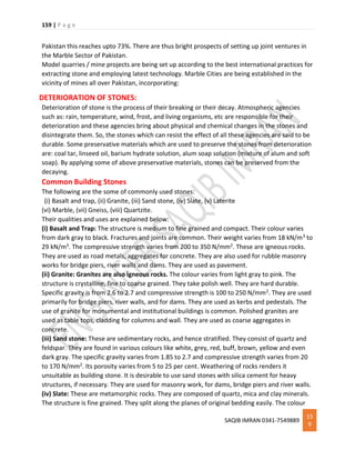 159 | P a g e
SAQIB IMRAN 0341-7549889
15
9
Pakistan this reaches upto 73%. There are thus bright prospects of setting up joint ventures in
the Marble Sector of Pakistan.
Model quarries / mine projects are being set up according to the best international practices for
extracting stone and employing latest technology. Marble Cities are being established in the
vicinity of mines all over Pakistan, incorporating:
DETERIORATION OF STONES:
Deterioration of stone is the process of their breaking or their decay. Atmospheric agencies
such as: rain, temperature, wind, frost, and living organisms, etc are responsible for their
deterioration and these agencies bring about physical and chemical changes in the stones and
disintegrate them. So, the stones which can resist the effect of all these agencies are said to be
durable. Some preservative materials which are used to preserve the stones from deterioration
are: coal tar, linseed oil, barium hydrate solution, alum soap solution (mixture of alum and soft
soap). By applying some of above preservative materials, stones can be preserved from the
decaying.
Common Building Stones
The following are the some of commonly used stones:
(i) Basalt and trap, (ii) Granite, (iii) Sand stone, (iv) Slate, (v) Laterite
(vi) Marble, (vii) Gneiss, (viii) Quartzite.
Their qualities and uses are explained below:
(i) Basalt and Trap: The structure is medium to fine grained and compact. Their colour varies
from dark gray to black. Fractures and joints are common. Their weight varies from 18 kN/m3 to
29 kN/m3. The compressive strength varies from 200 to 350 N/mm2. These are igneous rocks.
They are used as road metals, aggregates for concrete. They are also used for rubble masonry
works for bridge piers, river walls and dams. They are used as pavement.
(ii) Granite: Granites are also igneous rocks. The colour varies from light gray to pink. The
structure is crystalline, fine to coarse grained. They take polish well. They are hard durable.
Specific gravity is from 2.6 to 2.7 and compressive strength is 100 to 250 N/mm2. They are used
primarily for bridge piers, river walls, and for dams. They are used as kerbs and pedestals. The
use of granite for monumental and institutional buildings is common. Polished granites are
used as table tops, cladding for columns and wall. They are used as coarse aggregates in
concrete.
(iii) Sand stone: These are sedimentary rocks, and hence stratified. They consist of quartz and
feldspar. They are found in various colours like white, grey, red, buff, brown, yellow and even
dark gray. The specific gravity varies from 1.85 to 2.7 and compressive strength varies from 20
to 170 N/mm2. Its porosity varies from 5 to 25 per cent. Weathering of rocks renders it
unsuitable as building stone. It is desirable to use sand stones with silica cement for heavy
structures, if necessary. They are used for masonry work, for dams, bridge piers and river walls.
(iv) Slate: These are metamorphic rocks. They are composed of quartz, mica and clay minerals.
The structure is fine grained. They split along the planes of original bedding easily. The colour
 