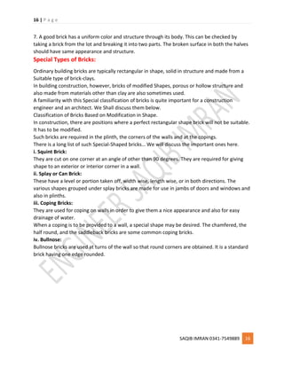 16 | P a g e
SAQIB IMRAN 0341-7549889 16
7. A good brick has a uniform color and structure through its body. This can be checked by
taking a brick from the lot and breaking it into two parts. The broken surface in both the halves
should have same appearance and structure.
Special Types of Bricks:
Ordinary building bricks are typically rectangular in shape, solid in structure and made from a
Suitable type of brick-clays.
In building construction, however, bricks of modified Shapes, porous or hollow structure and
also made from materials other than clay are also sometimes used.
A familiarity with this Special classification of bricks is quite important for a construction
engineer and an architect. We Shall discuss them below.
Classification of Bricks Based on Modification in Shape.
In construction, there are positions where a perfect rectangular shape brick will not be suitable.
It has to be modified.
Such bricks are required in the plinth, the corners of the walls and at the copings.
There is a long list of such Special-Shaped bricks… We will discuss the important ones here.
i. Squint Brick:
They are cut on one corner at an angle of other than 90 degrees. They are required for giving
shape to an exterior or interior corner in a wall.
ii. Splay or Can Brick:
These have a level or portion taken off, width wise, length wise, or in both directions. The
various shapes grouped under splay bricks are made for use in jambs of doors and windows and
also in plinths.
iii. Coping Bricks:
They are used for coping on walls in order to give them a nice appearance and also for easy
drainage of water.
When a coping is to be provided to a wall, a special shape may be desired. The chamfered, the
half round, and the saddleback bricks are some common coping bricks.
iv. Bullnose:
Bullnose bricks are used at turns of the wall so that round corners are obtained. It is a standard
brick having one edge rounded.
 
