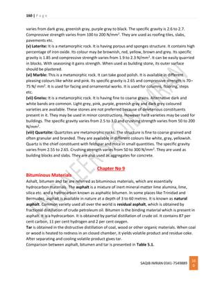 160 | P a g e
SAQIB IMRAN 0341-7549889
16
0
varies from dark gray, greenish gray, purple gray to black. The specific gravity is 2.6 to 2.7.
Compressive strength varies from 100 to 200 N/mm2. They are used as roofing tiles, slabs,
pavements etc.
(v) Laterite: It is a metamorphic rock. It is having porous and sponges structure. It contains high
percentage of iron oxide. Its colour may be brownish, red, yellow, brown and grey. Its specific
gravity is 1.85 and compressive strength varies from 1.9 to 2.3 N/mm2. It can be easily quarried
in blocks. With seasoning it gains strength. When used as building stone, its outer surface
should be plastered.
(vi) Marble: This is a metamorphic rock. It can take good polish. It is available in different
pleasing colours like white and pink. Its specific gravity is 2.65 and compressive strength is 70–
75 N/ mm2. It is used for facing and ornamental works. It is used for columns, flooring, steps
etc.
(vii) Gneiss: It is a metamorphic rock. It is having fine to coarse grains. Alternative dark and
white bands are common. Light grey, pink, purple, greenish gray and dark grey coloured
varieties are available. These stones are not preferred because of deleterious constituents
present in it. They may be used in minor constructions. However hard varieties may be used for
buildings. The specific gravity varies from 2.5 to 3.0 and crushing strength varies from 50 to 200
N/mm2.
(viii) Quartzite: Quartzites are metamorphic rocks. The structure is fine to coarse grained and
often granular and branded. They are available in different colours like white, gray, yellowish.
Quartz is the chief constituent with feldspar and mica in small quantities. The specific gravity
varies from 2.55 to 2.65. Crushing strength varies from 50 to 300 N/mm2. They are used as
building blocks and slabs. They are also used as aggregates for concrete.
Chapter No 9
Bituminous Materials
Ashalt, bitumen and tar are referred as bituminous materials, which are essentially
hydrocarbon materials. The asphalt is a mixture of inert mineral matter lime alumina, lime,
silica etc. and a hydrocarbon known as asphaltic bitumen. In some places like Trinidad and
Bermudez, asphalt is available in nature at a depth of 3 to 60 metres. It is known as natural
asphalt. Common variety used all over the world is residual asphalt, which is obtained by
fractional distillation of crude petroleum oil. Bitumen is the binding material which is present in
asphalt. It is a hydrocarbon. It is obtained by partial distillation of crude oil. It contains 87 per
cent carbon, 11 per cent hydrogen and 2 per cent oxygen.
Tar is obtained in the distructive distillation of coal, wood or other organic materials. When coal
or wood is heated to redness in an closed chamber, it yields volatile product and residue coke.
After separating and cooling volatile product gives tar.
Comparison between asphalt, bitumen and tar is presented in Table 5.1.
 