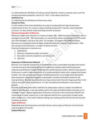 162 | P a g e
SAQIB IMRAN 0341-7549889
16
2
It is obtained by the distillation of resinous wood. Wood tar contains creosote and as such has
strong preservative properties. Search for "resin" in the above search box.
4) Mineral Tar:
It is obtained by the distillation of bituminous shale.
5) Coal Tar Pitch:
It is the residue of the direct distillation of crude tar produced by the high temperature
carbonization of coal. It is used as a water proofing compound in masonry, steel and timber
structure. It is also used for water proofing concrete structures.
Chemical Composition of Bitumen:
Molecular weight wise, bitumen is a mixture of about 300 - 2000 chemical components, with an
average of around 500 - 700. Elementally, it is around 95% carbon and hydrogen (± 87% carbon
and ± 8% hydrogen), and up to 5% sulfur, 1% nitrogen, 1% oxygen and 2000ppm metals.
Bitumens are composed mainly of highly condensed polycyclic aromatic hydrocarbons. They
also contain several elements, a number of which are toxic.
Chemical Components in bitumen are:
1. Asphaltenes
2. Resinous components (polar aromatics)
3. Non-polar aromatics (naphtene aromatics) and
4. Saturates
Importance of Bituminous Material:
Bitumen is an essential component of any pavement and is used widely throughout the world.
It can be termed as the building block of the pavements without which all the pavement
materials would behave independently and thus will be deemed useless. Almost ninety percent
of bitumen is used in road construction. It is usually available in dark colors ranging from brown
to black. The main purpose of bitumen in flexible pavements is to strongly bind and hold the
other pavement components together and provide a smooth and leveled surface for the
moving vehicles. Bitumen is a naturally occurring material and is found in large quantities in the
solid or semi solid forms of petroleum. It is also manufactured artificially in vast amounts
globally.
Bitumen mixed with some other materials has always been used as a sealant and adhesive
material over the ages. It was also widely used in the water proofing of boats and ships as it is
insoluble in water. Highest applications of bitumen are found in the construction filed for the
construction of roads, airports etc, in the hydraulic field for the construction of water tanks,
dams, bridges etc, is also used in battery making, tyre making and for the thermal and acoustic
insulation purposes.
Types of Bitumen:
Depending upon the temperature and other factors various types of bitumen are found and
used throughout the world.
Cutback Bitumen:
 