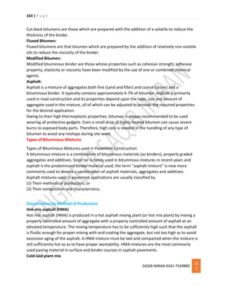 163 | P a g e
SAQIB IMRAN 0341-7549889
16
3
Cut-back bitumens are those which are prepared with the addition of a volatile to reduce the
thickness of the binder.
Fluxed Bitumen:
Fluxed bitumens are that bitumen which are prepared by the addition of relatively non volatile
oils to reduce the viscosity of the binder.
Modified Bitumen:
Modified bituminous binder are those whose properties such as cohesive strength, adhesive
property, elasticity or viscosity have been modified by the use of one or combined chemical
agents.
Asphalt:
Asphalt is a mixture of aggregates both fine (sand and filler) and coarse (stone) and a
bituminous binder. It typically contains approximately 4-7% of bitumen. Asphalt is primarily
used in road construction and its properties depend upon the type, size and amount of
aggregate used in the mixture, all of which can be adjusted to provide the required properties
for the desired application.
Owing to their high thermoplastic properties, bitumen is always recommended to be used
wearing all protective gadgets. Even a small drop of highly heated bitumen can cause severe
burns to exposed body parts. Therefore, high care is needed in the handling of any type of
bitumen to avoid any mishaps during site work.
Types of Bituminous Mixtures
Types of Bituminous Mixtures used in Pavement Construction
A bituminous mixture is a combination of bituminous materials (as binders), properly graded
aggregates and additives. Since tar is rarely used in bituminous mixtures in recent years and
asphalt is the predominant binder material used, the term “asphalt mixture” is now more
commonly used to denote a combination of asphalt materials, aggregates and additives.
Asphalt mixtures used in pavement applications are usually classified by
(1) Their methods of production, or
(2) Their composition and characteristics.
Classification by Method of Production
Hot-mix asphalt (HMA)
Hot-mix asphalt (HMA) is produced in a hot asphalt mixing plant (or hot-mix plant) by mixing a
properly controlled amount of aggregate with a properly controlled amount of asphalt at an
elevated temperature. The mixing temperature has to be sufficiently high such that the asphalt
is fluidic enough for proper mixing with and coating the aggregate, but not too high as to avoid
excessive aging of the asphalt. A HMA mixture must be laid and compacted when the mixture is
still sufficiently hot so as to have proper workability. HMA mixtures are the most commonly
used paving material in surface and binder courses in asphalt pavements.
Cold-laid plant mix
 
