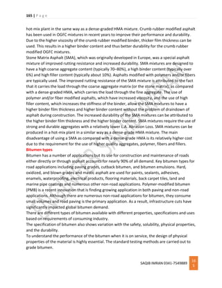 165 | P a g e
SAQIB IMRAN 0341-7549889
16
5
hot-mix plant in the same way as a dense-graded HMA mixture. Crumb rubber modified asphalt
has been used in OGFC mixtures in recent years to improve their performance and durability.
Due to the higher viscosity of the crumb rubber modified binder, thicker film thickness can be
used. This results in a higher binder content and thus better durability for the crumb rubber
modified OGFC mixtures.
Stone Matrix Asphalt (SMA), which was originally developed in Europe, was a special asphalt
mixture of improved rutting resistance and increased durability. SMA mixtures are designed to
have a high coarse aggregate content (typically 70–80%), a high binder content (typically over
6%) and high filler content (typically about 10%). Asphalts modified with polymers and/or fibers
are typically used. The improved rutting resistance of the SMA mixture is attributed to the fact
that it carries the load through the coarse aggregate matrix (or the stone matrix), as compared
with a dense-graded HMA, which carries the load through the fine aggregate. The use of
polymer and/or fiber modified asphalts, which have increased viscosity, and the use of high
filler content, which increases the stiffness of the binder, allow the SMA mixtures to have a
higher binder film thickness and higher binder content without the problem of draindown of
asphalt during construction. The increased durability of the SMA mixtures can be attributed to
the higher binder film thickness and the higher binder content. SMA mixtures require the use of
strong and durable aggregates with a relatively lower L.A. Abrasion Loss. SMA mixtures can be
produced in a hot-mix plant in a similar way as a dense-grade HMA mixture. The main
disadvantage of using a SMA as compared with a dense-grade HMA is its relatively higher cost
due to the requirement for the use of higher quality aggregates, polymer, fibers and fillers.
Bitumen types
Bitumen has a number of applications but its use for construction and maintenance of roads
either directly or through asphalt accounts for nearly 90% of all demand. Key bitumen types for
road applications including paving grades, cutback bitumen, and bitumen emulsions. Hard,
oxidized, and blown grades and mastic asphalt are used for paints, sealants, adhesives,
enamels, waterproofing, electrical products, flooring materials, back carpet tiles, land and
marine pipe coatings and numerous other non-road applications. Polymer-modified bitumen
(PMB) is a recent innovation that is finding growing application in both paving and non-road
applications. Although there are numerous non-road applications for bitumen, they consume
small volumes and road paving is the primary application. As a result, infrastructure cuts have
significantly impacted global bitumen demand.
There are different types of bitumen available with different properties, specifications and uses
based on requirements of consuming industry.
The specification of bitumen also shows variation with the safety, solubility, physical properties,
and the durability.
To understand the performance of the bitumen when it is on service, the design of physical
properties of the material is highly essential. The standard testing methods are carried out to
grade bitumen.
 
