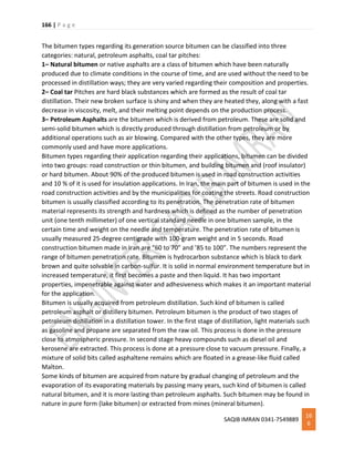 166 | P a g e
SAQIB IMRAN 0341-7549889
16
6
The bitumen types regarding its generation source bitumen can be classified into three
categories: natural, petroleum asphalts, coal tar pitches:
1– Natural bitumen or native asphalts are a class of bitumen which have been naturally
produced due to climate conditions in the course of time, and are used without the need to be
processed in distillation ways; they are very varied regarding their composition and properties.
2– Coal tar Pitches are hard black substances which are formed as the result of coal tar
distillation. Their new broken surface is shiny and when they are heated they, along with a fast
decrease in viscosity, melt, and their melting point depends on the production process.
3– Petroleum Asphalts are the bitumen which is derived from petroleum. These are solid and
semi-solid bitumen which is directly produced through distillation from petroleum or by
additional operations such as air blowing. Compared with the other types, they are more
commonly used and have more applications.
Bitumen types regarding their application regarding their applications, bitumen can be divided
into two groups: road construction or thin bitumen, and building bitumen and (roof insulator)
or hard bitumen. About 90% of the produced bitumen is used in road construction activities
and 10 % of it is used for insulation applications. In Iran, the main part of bitumen is used in the
road construction activities and by the municipalities for coating the streets. Road construction
bitumen is usually classified according to its penetration. The penetration rate of bitumen
material represents its strength and hardness which is defined as the number of penetration
unit (one tenth millimeter) of one vertical standard needle in one bitumen sample, in the
certain time and weight on the needle and temperature. The penetration rate of bitumen is
usually measured 25-degree centigrade with 100-gram weight and in 5 seconds. Road
construction bitumen made in Iran are “60 to 70” and ’85 to 100”. The numbers represent the
range of bitumen penetration rate. Bitumen is hydrocarbon substance which is black to dark
brown and quite solvable in carbon-sulfur. It is solid in normal environment temperature but in
increased temperature, it first becomes a paste and then liquid. It has two important
properties, impenetrable against water and adhesiveness which makes it an important material
for the application.
Bitumen is usually acquired from petroleum distillation. Such kind of bitumen is called
petroleum asphalt or distillery bitumen. Petroleum bitumen is the product of two stages of
petroleum distillation in a distillation tower. In the first stage of distillation, light materials such
as gasoline and propane are separated from the raw oil. This process is done in the pressure
close to atmospheric pressure. In second stage heavy compounds such as diesel oil and
kerosene are extracted. This process is done at a pressure close to vacuum pressure. Finally, a
mixture of solid bits called asphaltene remains which are floated in a grease-like fluid called
Malton.
Some kinds of bitumen are acquired from nature by gradual changing of petroleum and the
evaporation of its evaporating materials by passing many years, such kind of bitumen is called
natural bitumen, and it is more lasting than petroleum asphalts. Such bitumen may be found in
nature in pure form (lake bitumen) or extracted from mines (mineral bitumen).
 