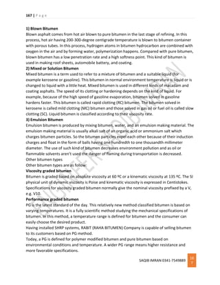 167 | P a g e
SAQIB IMRAN 0341-7549889
16
7
1) Blown Bitumen
Blown asphalt comes from hot air blown to pure bitumen in the last stage of refining. In this
process, hot air having 200-300-degree centigrade temperature is blown to bitumen container
with porous tubes. In this process, hydrogen atoms in bitumen hydrocarbon are combined with
oxygen in the air and by forming water, polymerization happens. Compared with pure bitumen,
blown bitumen has a low penetration rate and a high softness point. This kind of bitumen is
used in making roof sheets, automobile battery, and coating.
2) Mixed or Solution Bitumen
Mixed bitumen is a term used to refer to a mixture of bitumen and a suitable liquid (for
example kerosene or gasoline). This bitumen in normal environment temperature is liquid or is
changed to liquid with a little heat. Mixed bitumen is used in different kinds of macadam and
coating asphalts. The speed of its clotting or hardening depends on the kind of liquid. For
example, because of the high speed of gasoline evaporation, bitumen solved in gasoline
hardens faster. This bitumen is called rapid clotting (RC) bitumen. The bitumen solved in
kerosene is called mild clotting (MC) bitumen and those solved in gas oil or fuel oil is called slow
clotting (SC). Liquid bitumen is classified according to their viscosity rate.
3) Emulsion Bitumen
Emulsion bitumen is produced by mixing bitumen, water, and an emulsion making material. The
emulsion making material is usually alkali salt of an organic acid or ammonium salt which
charges bitumen particles. So the bitumen particles expel each other because of their induction
charges and float in the form of balls having one hundredth to one thousandth millimeter
diameter. The use of such kind of bitumen decreases environment pollution and as oil or
flammable solvents aren’t used the danger of flaming during transportation is decreased.
Other bitumen types
Other bitumen types are as follow:
Viscosity graded bitumen
Bitumen is graded based on absolute viscosity at 60 ºC or a kinematic viscosity at 135 ºC. The SI
physical unit of dynamic viscosity is Poise and kinematic viscosity is expressed in Centistokes.
Specifications for viscosity graded bitumen normally give the nominal viscosity prefixed by a V,
e.g. V10.
Performance graded bitumen
PG is the latest standard of the day. This relatively new method classified bitumen is based on
varying temperatures. It is a fully scientific method studying the mechanical specifications of
bitumen. In this method, a temperature range is defined for bitumen and the consumer can
easily choose the desired product.
Having installed SHRP systems, RABIT (RAHA BITUMEN) Company is capable of selling bitumen
to its customers based on PG method.
Today, a PG is defined for polymer modified bitumen and pure bitumen based on
environmental conditions and temperature. A wider PG range means higher resistance and
more favorable specifications.
 