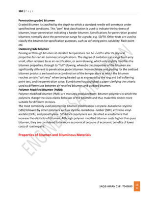 168 | P a g e
SAQIB IMRAN 0341-7549889
16
8
Penetration graded bitumen
Graded Bitumen is classified by the depth to which a standard needle will penetrate under
specified test conditions. This “pen” test classification is used to indicate the hardness of
bitumen, lower penetration indicating a harder bitumen. Specifications for penetration graded
bitumens normally state the penetration range for a grade, e.g. 50/70. Other tests are used to
classify the bitumen for specification purposes, such as softening point, solubility, flash point
etc.
Oxidized grade bitumen
Passing air through bitumen at elevated temperature can be used to alter its physical
properties for certain commercial applications. The degree of oxidation can range from very
small, often referred to as air-rectification, or semi-blowing, which only slightly modifies the
bitumen properties, through to “full” blowing, whereby the properties of the bitumen are
significantly different to penetration grade bitumen. Nomenclature and grading for the oxidized
bitumen products are based on a combination of the temperature at which the bitumen
reaches certain “softness” when being heated up as expressed by the ring and ball softening
point test, and the penetration value. Eurobitume has published a paper clarifying the criteria
used to differentiate between air-rectified bitumen and oxidized bitumen.
Polymer Modified Bitumen (PMD):
Polymer modified bitumen (PMB) are mixtures produced from: bitumen polymers in which the
polymers change the visco-elastic behavior of the bitumen and thus make this binder more
suitable for different stresses.
The most commonly used polymer for bitumen modification is styrene–butadiene–styrene
(SBS) followed by other polymers such as styrene–butadiene–rubber (SBR), ethylene-vinyl-
acetate (EVA), and polyethylene. SBS block copolymers are classified as elastomers that
increase the elasticity of bitumen. Although polymer modified bitumen costs higher than pure
bitumen, they are considered to be more economical because of economic benefits of lower
costs of road repairs.
Properties of Bitumen and Bituminous Materials
 