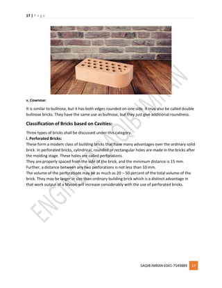17 | P a g e
SAQIB IMRAN 0341-7549889 17
v. Cownose:
It is similar to bullnose, but it has both edges rounded on one side. It may also be called double
bullnose bricks. They have the same use as bullnose, but they just give additional roundness.
Classification of Bricks based on Cavities:
Three types of bricks shall be discussed under this category.
i. Perforated Bricks:
These form a modem class of building bricks that have many advantages over the ordinary solid
brick. In perforated bricks, cylindrical, rounded or rectangular holes are made in the bricks after
the molding stage. These holes are called perforations.
They are properly spaced from the side of the brick, and the minimum distance is 15 mm.
Further, a distance between any two perforations is not less than 10 mm.
The volume of the perforations may be as much as 20 – 50 percent of the total volume of the
brick. They may be larger in size than ordinary building brick which is a distinct advantage in
that work output of a Mason will increase considerably with the use of perforated bricks.
 