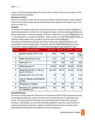 170 | P a g e
SAQIB IMRAN 0341-7549889
17
0
surface in a fluid state depending on the nature of the surface. The presence of water on the
surface will prevent adhesion.
Resistance to Water:
Bitumen is insoluble in water and can serve as an effective sealant Bitumen is water resistant.
Under some conditions water may be absorbed by minute quantities of inorganic salts in the
bitumen or filler in it.
Hardness:
To measure the hardness of bitumen, the penetration test is conducted, which measures the
depth of penetration in tenths of mm. of a weighted needle in bitumen after a given time, at a
known temperature. Commonly a weight of 100 gm is applied for 5 secs at a temperature of 77
°F. The penetration is a measure of hardness. Typical results are 10 for hard coating asphalt, 15
to 40 for roofing asphalt and up to 100 or more for water proofing bitumen.
The grades with penetrations greater than 40 are mostly used in road construction and
occasionally in industrial applications. The grades with penetrations less than 40 are used
exclusively in industrial applications. In hot climate lower grades such as 60/70 is used.
Viscosity and Flow:
The viscous or flow properties of bitumen are of importance both at high temperature during
processing and application and at low temperature to which bitumen is subjected during
service. The flow properties of bitumens vary considerably with temperature and stress
conditions. Deterioration, or loss of the desirable properties of bitumen, takes the form of
hardening. Resultantly, decrease in adhesive and flow properties and an increase in the
softening point temperature and coefficient of thermal expansion.
 