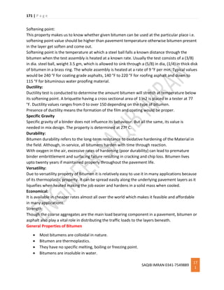 171 | P a g e
SAQIB IMRAN 0341-7549889
17
1
Softening point:
This property makes us to know whether given bitumen can be used at the particular place i.e.
softening point value should be higher than pavement temperature otherwise bitumen present
in the layer get soften and come out.
Softening point is the temperature at which a steel ball falls a known distance through the
bitumen when the test assembly is heated at a known rate. Usually the test consists of a (3/8)
in dia. steel ball, weight 3.5 gm, which is allowed to sink through a (5/8) in dia, (1/4) in thick disk
of bitumen in a brass ring. The whole assembly is heated at a rate of 9 °F per min. Typical values
would be 240 °F for coating grade asphalts, 140 °F to 220 °F for roofing asphalt and down to
115 °F for bituminous water proofing material.
Ductility:
Ductility test is conducted to determine the amount bitumen will stretch at temperature below
its softening point. A briquette having a cross sectional area of 1 in2 is placed in a tester at 77
°F. Ductility values ranges from 0 to over 150 depending on the type of bitumen.
Presence of ductility means the formation of the film and coating would be proper.
Specific Gravity
Specific gravity of a binder does not influence its behaviour. But all the same, its value is
needed in mix design. The property is determined at 27º C.
Durability:
Bitumen durability refers to the long-term resistance to oxidative hardening of the Material in
the field. Although, in-service, all bitumens harden with time through reaction.
With oxygen in the air, excessive rates of hardening (poor durability) can lead to premature
binder embrittlement and surfacing failure resulting in cracking and chip loss. Bitumen lives
upto twenty years if maintained properly throughout the pavement life.
Versatility:
Due to versatility property of Bitumen it is relatively easy to use it in many applications because
of its thermoplastic property. It can be spread easily along the underlying pavement layers as it
liquefies when heated making the job easier and hardens in a solid mass when cooled.
Economical:
It is available in cheaper rates almost all over the world which makes it feasible and affordable
in many applications.
Strength:
Though the coarse aggregates are the main load bearing component in a pavement, bitumen or
asphalt also play a vital role in distributing the traffic loads to the layers beneath.
General Properties of Bitumen
 Most bitumens are colloidal in nature.
 Bitumen are thermoplastics.
 They have no specific melting, boiling or freezing point.
 Bitumens are insoluble in water.
 