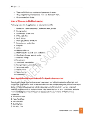 172 | P a g e
SAQIB IMRAN 0341-7549889
17
2
 They are highly impermeable to the passage of water.
 They are generally hydrophobic. They are chemically inert.
 Bitumen oxidises slowly.
Uses of Bitumen in Civil Engineering
Following is the list of applications of bitumen in real life:
1. Hydraulics & erosion control Catchment areas, basins
2. Dam grouting
3. Dam linings, protection
4. Dyke protection
5. Ditch linings
6. Drainage gutters, structures
7. Embankment protection
8. Groynes
9. Jetties
10. Levee protection
11. Mattresses for levee & bank protection
12. Membrane linings, waterproofing
13. Reservoir linings
14. Revetments
15. Sand dune stabilization
16. Sewage lagoons, oxidation ponds
17. Swimming pools
18. Waste ponds
19. Water barriers
20. Backed felts
Tests Applied on Bitumen in Roads for Quality Construction
Experience in using bitumen in engineering projects has led to the adoption of certain test
procedures that are indicative of the characteristics that identify adequate performance levels.
Some of the tests have evolved with the development of the industry and are empirical
methods. Consequently, it is essential that they are carried out in strict compliance with the
recommended procedures if they are to be accurate measurements of the bitumen's
properties.
1. Penetration Test
2. Flash Point Test
3. Solubility Test
4. Ductility Test
5. Viscosity Test
 
