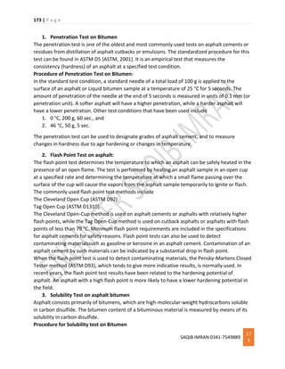 173 | P a g e
SAQIB IMRAN 0341-7549889
17
3
1. Penetration Test on Bitumen
The penetration test is one of the oldest and most commonly used tests on asphalt cements or
residues from distillation of asphalt cutbacks or emulsions. The standardized procedure for this
test can be found in ASTM D5 [ASTM, 2001]. It is an empirical test that measures the
consistency (hardness) of an asphalt at a specified test condition.
Procedure of Penetration Test on Bitumen:
In the standard test condition, a standard needle of a total load of 100 g is applied to the
surface of an asphalt or Liquid bitumen sample at a temperature of 25 °C for 5 seconds. The
amount of penetration of the needle at the end of 5 seconds is measured in units of 0.1 mm (or
penetration unit). A softer asphalt will have a higher penetration, while a harder asphalt will
have a lower penetration. Other test conditions that have been used include
1. 0 °C, 200 g, 60 sec., and
2. 46 °C, 50 g, 5 sec.
The penetration test can be used to designate grades of asphalt cement, and to measure
changes in hardness due to age hardening or changes in temperature.
2. Flash Point Test on asphalt:
The flash point test determines the temperature to which an asphalt can be safely heated in the
presence of an open flame. The test is performed by heating an asphalt sample in an open cup
at a specified rate and determining the temperature at which a small flame passing over the
surface of the cup will cause the vapors from the asphalt sample temporarily to ignite or flash.
The commonly used flash point test methods include
The Cleveland Open Cup (ASTM D92)
Tag Open Cup (ASTM D1310).
The Cleveland Open-Cup method is used on asphalt cements or asphalts with relatively higher
flash points, while the Tag Open-Cup method is used on cutback asphalts or asphalts with flash
points of less than 79 °C. Minimum flash point requirements are included in the specifications
for asphalt cements for safety reasons. Flash point tests can also be used to detect
contaminating materialssuch as gasoline or kerosine in an asphalt cement. Contamination of an
asphalt cement by such materials can be indicated by a substantial drop in flash point.
When the flash point test is used to detect contaminating materials, the Pensky-Martens Closed
Tester method (ASTM D93), which tends to give more indicative results, is normally used. In
recent years, the flash point test results have been related to the hardening potential of
asphalt. An asphalt with a high flash point is more likely to have a lower hardening potential in
the field.
3. Solubility Test on asphalt bitumen
Asphalt consists primarily of bitumens, which are high-molecular-weight hydrocarbons soluble
in carbon disulfide. The bitumen content of a bituminous material is measured by means of its
solubility in carbon disulfide.
Procedure for Solubility test on Bitumen
 