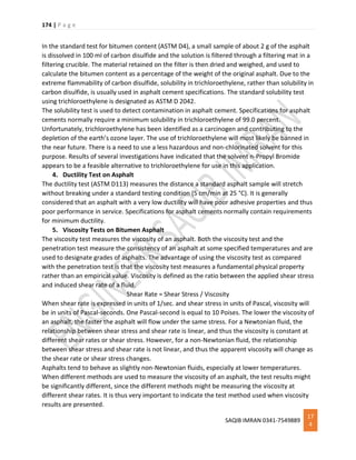 174 | P a g e
SAQIB IMRAN 0341-7549889
17
4
In the standard test for bitumen content (ASTM D4), a small sample of about 2 g of the asphalt
is dissolved in 100 ml of carbon disulfide and the solution is filtered through a filtering mat in a
filtering crucible. The material retained on the filter is then dried and weighed, and used to
calculate the bitumen content as a percentage of the weight of the original asphalt. Due to the
extreme flammability of carbon disulfide, solubility in trichloroethylene, rather than solubility in
carbon disulfide, is usually used in asphalt cement specifications. The standard solubility test
using trichloroethylene is designated as ASTM D 2042.
The solubility test is used to detect contamination in asphalt cement. Specifications for asphalt
cements normally require a minimum solubility in trichloroethylene of 99.0 percent.
Unfortunately, trichloroethylene has been identified as a carcinogen and contributing to the
depletion of the earth’s ozone layer. The use of trichloroethylene will most likely be banned in
the near future. There is a need to use a less hazardous and non-chlorinated solvent for this
purpose. Results of several investigations have indicated that the solvent n-Propyl Bromide
appears to be a feasible alternative to trichloroethylene for use in this application.
4. Ductility Test on Asphalt
The ductility test (ASTM D113) measures the distance a standard asphalt sample will stretch
without breaking under a standard testing condition (5 cm/min at 25 °C). It is generally
considered that an asphalt with a very low ductility will have poor adhesive properties and thus
poor performance in service. Specifications for asphalt cements normally contain requirements
for minimum ductility.
5. Viscosity Tests on Bitumen Asphalt
The viscosity test measures the viscosity of an asphalt. Both the viscosity test and the
penetration test measure the consistency of an asphalt at some specified temperatures and are
used to designate grades of asphalts. The advantage of using the viscosity test as compared
with the penetration test is that the viscosity test measures a fundamental physical property
rather than an empirical value. Viscosity is defined as the ratio between the applied shear stress
and induced shear rate of a fluid.
Shear Rate = Shear Stress / Viscosity
When shear rate is expressed in units of 1/sec. and shear stress in units of Pascal, viscosity will
be in units of Pascal-seconds. One Pascal-second is equal to 10 Poises. The lower the viscosity of
an asphalt, the faster the asphalt will flow under the same stress. For a Newtonian fluid, the
relationship between shear stress and shear rate is linear, and thus the viscosity is constant at
different shear rates or shear stress. However, for a non-Newtonian fluid, the relationship
between shear stress and shear rate is not linear, and thus the apparent viscosity will change as
the shear rate or shear stress changes.
Asphalts tend to behave as slightly non-Newtonian fluids, especially at lower temperatures.
When different methods are used to measure the viscosity of an asphalt, the test results might
be significantly different, since the different methods might be measuring the viscosity at
different shear rates. It is thus very important to indicate the test method used when viscosity
results are presented.
 