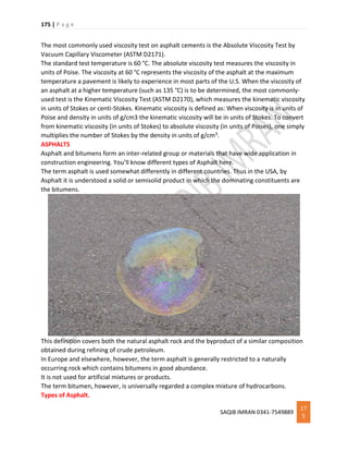175 | P a g e
SAQIB IMRAN 0341-7549889
17
5
The most commonly used viscosity test on asphalt cements is the Absolute Viscosity Test by
Vacuum Capillary Viscometer (ASTM D2171).
The standard test temperature is 60 °C. The absolute viscosity test measures the viscosity in
units of Poise. The viscosity at 60 °C represents the viscosity of the asphalt at the maximum
temperature a pavement is likely to experience in most parts of the U.S. When the viscosity of
an asphalt at a higher temperature (such as 135 °C) is to be determined, the most commonly-
used test is the Kinematic Viscosity Test (ASTM D2170), which measures the kinematic viscosity
in units of Stokes or centi-Stokes. Kinematic viscosity is defined as: When viscosity is in units of
Poise and density in units of g/cm3 the kinematic viscosity will be in units of Stokes. To convert
from kinematic viscosity (in units of Stokes) to absolute viscosity (in units of Poises), one simply
multiplies the number of Stokes by the density in units of g/cm3.
ASPHALTS
Asphalt and bitumens form an inter-related group or materials that have wide application in
construction engineering. You’ll know different types of Asphalt here.
The term asphalt is used somewhat differently in different countries. Thus in the USA, by
Asphalt it is understood a solid or semisolid product in which the dominating constituents are
the bitumens.
This definition covers both the natural asphalt rock and the byproduct of a similar composition
obtained during refining of crude petroleum.
In Europe and elsewhere, however, the term asphalt is generally restricted to a naturally
occurring rock which contains bitumens in good abundance.
It is not used for artificial mixtures or products.
The term bitumen, however, is universally regarded a complex mixture of hydrocarbons.
Types of Asphalt.
 