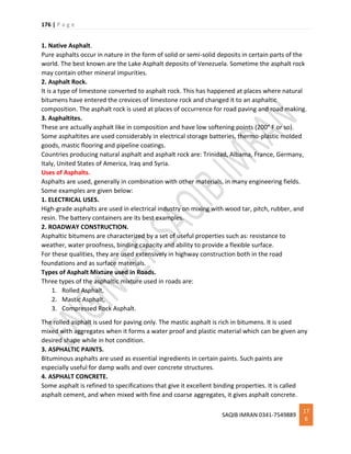 176 | P a g e
SAQIB IMRAN 0341-7549889
17
6
1. Native Asphalt.
Pure asphalts occur in nature in the form of solid or semi-solid deposits in certain parts of the
world. The best known are the Lake Asphalt deposits of Venezuela. Sometime the asphalt rock
may contain other mineral impurities.
2. Asphalt Rock.
It is a type of limestone converted to asphalt rock. This has happened at places where natural
bitumens have entered the crevices of limestone rock and changed it to an asphaltic
composition. The asphalt rock is used at places of occurrence for road paving and road making.
3. Asphaltites.
These are actually asphalt like in composition and have low softening points (200° F or so).
Some asphaltites are used considerably in electrical storage batteries, thermo-plastic molded
goods, mastic flooring and pipeline coatings.
Countries producing natural asphalt and asphalt rock are: Trinidad, Albama, France, Germany,
Italy, United States of America, Iraq and Syria.
Uses of Asphalts.
Asphalts are used, generally in combination with other materials, in many engineering fields.
Some examples are given below:
1. ELECTRICAL USES.
High-grade asphalts are used in electrical industry on mixing with wood tar, pitch, rubber, and
resin. The battery containers are its best examples.
2. ROADWAY CONSTRUCTION.
Asphaltic bitumens are characterized by a set of useful properties such as: resistance to
weather, water proofness, binding capacity and ability to provide a flexible surface.
For these qualities, they are used extensively in highway construction both in the road
foundations and as surface materials.
Types of Asphalt Mixture used in Roads.
Three types of the asphaltic mixture used in roads are:
1. Rolled Asphalt,
2. Mastic Asphalt,
3. Compressed Rock Asphalt.
The rolled asphalt is used for paving only. The mastic asphalt is rich in bitumens. It is used
mixed with aggregates when it forms a water proof and plastic material which can be given any
desired shape while in hot condition.
3. ASPHALTIC PAINTS.
Bituminous asphalts are used as essential ingredients in certain paints. Such paints are
especially useful for damp walls and over concrete structures.
4. ASPHALT CONCRETE.
Some asphalt is refined to specifications that give it excellent binding properties. It is called
asphalt cement, and when mixed with fine and coarse aggregates, it gives asphalt concrete.
 
