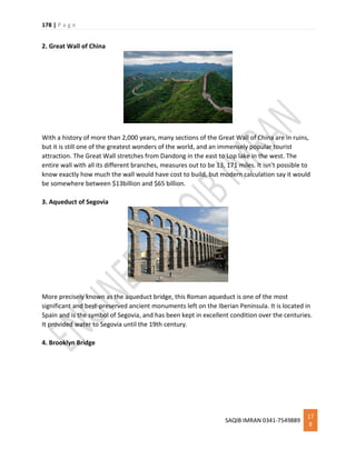 178 | P a g e
SAQIB IMRAN 0341-7549889
17
8
2. Great Wall of China
With a history of more than 2,000 years, many sections of the Great Wall of China are in ruins,
but it is still one of the greatest wonders of the world, and an immensely popular tourist
attraction. The Great Wall stretches from Dandong in the east to Lop lake in the west. The
entire wall with all its different branches, measures out to be 13, 171 miles. It isn’t possible to
know exactly how much the wall would have cost to build, but modern calculation say it would
be somewhere between $13billion and $65 billion.
3. Aqueduct of Segovia
More precisely known as the aqueduct bridge, this Roman aqueduct is one of the most
significant and best-preserved ancient monuments left on the Iberian Peninsula. It is located in
Spain and is the symbol of Segovia, and has been kept in excellent condition over the centuries.
It provided water to Segovia until the 19th century.
4. Brooklyn Bridge
 