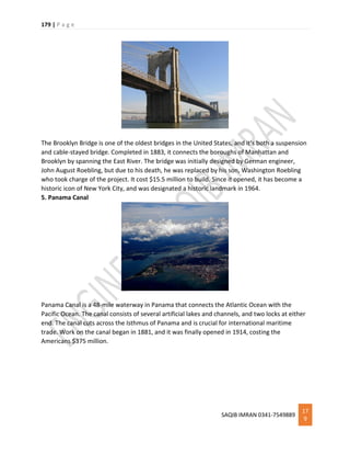 179 | P a g e
SAQIB IMRAN 0341-7549889
17
9
The Brooklyn Bridge is one of the oldest bridges in the United States, and it’s both a suspension
and cable-stayed bridge. Completed in 1883, it connects the boroughs of Manhattan and
Brooklyn by spanning the East River. The bridge was initially designed by German engineer,
John August Roebling, but due to his death, he was replaced by his son, Washington Roebling
who took charge of the project. It cost $15.5 million to build. Since it opened, it has become a
historic icon of New York City, and was designated a historic landmark in 1964.
5. Panama Canal
Panama Canal is a 48-mile waterway in Panama that connects the Atlantic Ocean with the
Pacific Ocean. The canal consists of several artificial lakes and channels, and two locks at either
end. The canal cuts across the Isthmus of Panama and is crucial for international maritime
trade. Work on the canal began in 1881, and it was finally opened in 1914, costing the
Americans $375 million.
 