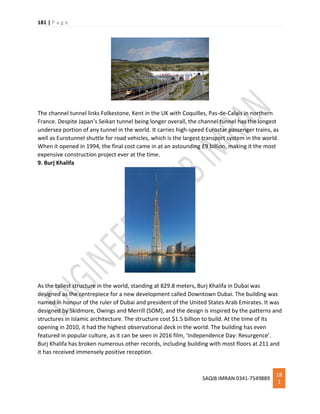 181 | P a g e
SAQIB IMRAN 0341-7549889
18
1
The channel tunnel links Folkestone, Kent in the UK with Coquilles, Pas-de-Calais in northern
France. Despite Japan’s Seikan tunnel being longer overall, the channel tunnel has the longest
undersea portion of any tunnel in the world. It carries high-speed Eurostar passenger trains, as
well as Eurotunnel shuttle for road vehicles, which is the largest transport system in the world.
When it opened in 1994, the final cost came in at an astounding £9 billion, making it the most
expensive construction project ever at the time.
9. Burj Khalifa
As the tallest structure in the world, standing at 829.8 meters, Burj Khalifa in Dubai was
designed as the centrepiece for a new development called Downtown Dubai. The building was
named in honour of the ruler of Dubai and president of the United States Arab Emirates. It was
designed by Skidmore, Owings and Merrill (SOM), and the design is inspired by the patterns and
structures in Islamic architecture. The structure cost $1.5 billion to build. At the time of its
opening in 2010, it had the highest observational deck in the world. The building has even
featured in popular culture, as it can be seen in 2016 film, ‘Independence Day: Resurgence’.
Burj Khalifa has broken numerous other records, including building with most floors at 211 and
it has received immensely positive reception.
 