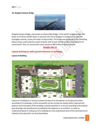182 | P a g e
SAQIB IMRAN 0341-7549889
18
2
10. Qingdao Haiwan Bridge
Qingdao Haiwan Bridge, also known as Jiaozuo Bay Bridge, is the world’s longest bridge over
water at 41.58 km (25.84 miles). It connects the city of Qingdao in Eastern China with the
Huangdao suburbs, across the water of Jiaozuo Bay. The bridge was designed by the Shandong
Gaosu Group, and it took four years to build, with at least 10,000 workers employed for its
construction. Also, its construction costs equate to 900 million in British pounds.
Chapter No 11
Layout techniques with special reference to buildings
Layout of Building
Layout of a building or a structure shows the plan of its foundation on the ground surface
according to its drawings, so that excavation can be carried out exactly where required and
position and orientation of the building is exactly specified. It is set out according to foundation
plan drawings and specifications provided by the engineer or an architect. In order to
understand layout or setting out of a building we must understand some of the technical terms
related to this job which are described below.
 