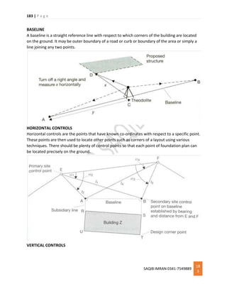 183 | P a g e
SAQIB IMRAN 0341-7549889
18
3
BASELINE
A baseline is a straight reference line with respect to which corners of the building are located
on the ground. It may be outer boundary of a road or curb or boundary of the area or simply a
line joining any two points.
HORIZONTAL CONTROLS
Horizontal controls are the points that have known co-ordinates with respect to a specific point.
These points are then used to locate other points such as corners of a layout using various
techniques. There should be plenty of control points so that each point of foundation plan can
be located precisely on the ground.
VERTICAL CONTROLS
 