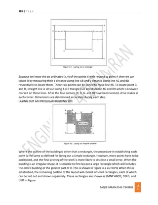 185 | P a g e
SAQIB IMRAN 0341-7549889
18
5
Suppose we know the co-ordinates (x, y) of the points X with respect to point A then we can
locate it by measuring their x distance along line AB and y distance along line AC and BD
respectively to locate them. These two points can be joined to make line XX. To locate point G
and H, straight line is set out using 3-4-5 triangle rule and distance XG and XH which is known is
marked on those lines. After the four corners (X, X, G. and H) have been located, drive stakes at
each corner. Dimensions are determined accurately during each step.
LAYING OUT AN IRREGULAR BUILDING SITE
Where the outline of the building is other than a rectangle, the procedure in establishing each
point is the same as defined for laying out a simple rectangle. However, more points have to be
positioned, and the final proving of the work is more likely to disclose a small error. When the
building is an irregular shape, it is sensible to first lay out a large rectangle which will includes
the entire building or the greater part of it. This is shown in Figure 4-2 as HOPQ When this is
established, the remaining portion of the layout will consist of small rectangles, each of which
can be laid out and shown separately. These rectangles are shown as LMNP ABCQ, DEFG, and
IJKO in Figure
 