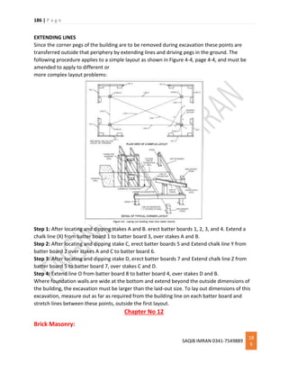 186 | P a g e
SAQIB IMRAN 0341-7549889
18
6
EXTENDING LINES
Since the corner pegs of the building are to be removed during excavation these points are
transferred outside that periphery by extending lines and driving pegs in the ground. The
following procedure applies to a simple layout as shown in Figure 4-4, page 4-4, and must be
amended to apply to different or
more complex layout problems:
Step 1: After locating and dipping stakes A and B. erect batter boards 1, 2, 3, and 4. Extend a
chalk line (X) from batter board 1 to batter board 3, over stakes A and B.
Step 2: After locating and dipping stake C, erect batter boards 5 and Extend chalk line Y from
batter board 2 over stakes A and C to batter board 6.
Step 3: After locating and dipping stake D, erect batter boards 7 and Extend chalk line Z from
batter board 5 to batter board 7, over stakes C and D.
Step 4: Extend line O from batter board 8 to batter board 4, over stakes D and B.
Where foundation walls are wide at the bottom and extend beyond the outside dimensions of
the building, the excavation must be larger than the laid-out size. To lay out dimensions of this
excavation, measure out as far as required from the building line on each batter board and
stretch lines between these points, outside the first layout.
Chapter No 12
Brick Masonry:
 