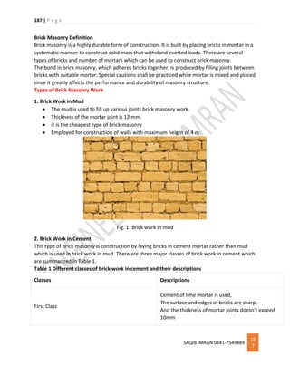 187 | P a g e
SAQIB IMRAN 0341-7549889
18
7
Brick Masonry Definition
Brick masonry is a highly durable form of construction. It is built by placing bricks in mortar in a
systematic manner to construct solid mass that withstand exerted loads. There are several
types of bricks and number of mortars which can be used to construct brick masonry.
The bond in brick masonry, which adheres bricks together, is produced by filling joints between
bricks with suitable mortar. Special cautions shall be practiced while mortar is mixed and placed
since it greatly affects the performance and durability of masonry structure.
Types of Brick Masonry Work
1. Brick Work in Mud
 The mud is used to fill up various joints brick masonry work.
 Thickness of the mortar joint is 12 mm.
 it is the cheapest type of brick masonry
 Employed for construction of walls with maximum height of 4 m.
Fig. 1: Brick work in mud
2. Brick Work in Cement
This type of brick masonry is construction by laying bricks in cement mortar rather than mud
which is used in brick work in mud. There are three major classes of brick work in cement which
are summarized in Table 1.
Table 1 Different classes of brick work in cement and their descriptions
Classes Descriptions
First Class
Cement of lime mortar is used,
The surface and edges of bricks are sharp,
And the thickness of mortar joints doesn’t exceed
10mm
 