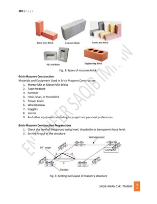 189 | P a g e
SAQIB IMRAN 0341-7549889
18
9
Fig. 3: Types of masonry bricks
Brick Masonry Construction
Materials and Equipment Used in Brick Masonry Construction
1. Mortar Mix or Mason Mix Bricks
2. Tape measure
3. hammer
4. Hose, level, or theodolite
5. Trowel Level
6. Wheelbarrow
7. Goggles
8. Jointer
9. And other equipment according to project ans personal preferences
Brick Masonry Construction Preparations
1. Check the level of the ground using level, theodolite or transparent hose level.
2. Set the layout of the structure.
Fig. 4: Setting out layout of masonry structure
 