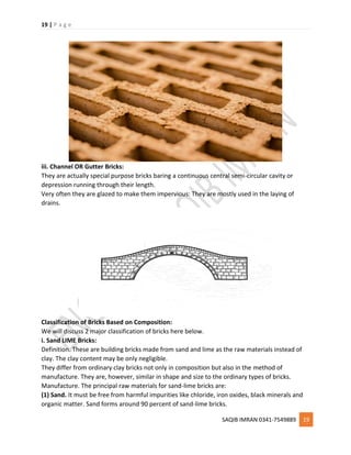 19 | P a g e
SAQIB IMRAN 0341-7549889 19
iii. Channel OR Gutter Bricks:
They are actually special purpose bricks baring a continuous central semi-circular cavity or
depression running through their length.
Very often they are glazed to make them impervious: They are mostly used in the laying of
drains.
Classification of Bricks Based on Composition:
We will discuss 2 major classification of bricks here below.
i. Sand LIME Bricks:
Definition. These are building bricks made from sand and lime as the raw materials instead of
clay. The clay content may be only negligible.
They differ from ordinary clay bricks not only in composition but also in the method of
manufacture. They are, however, similar in shape and size to the ordinary types of bricks.
Manufacture. The principal raw materials for sand-lime bricks are:
(1) Sand. It must be free from harmful impurities like chloride, iron oxides, black minerals and
organic matter. Sand forms around 90 percent of sand-lime bricks.
 