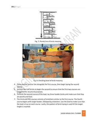 191 | P a g e
SAQIB IMRAN 0341-7549889
19
1
Fig. 7: Plumb line of brick masonry
Fig. 8: Checking level of brick masonry
4. Place another mortar line alongside the first course, then begin laying the second
course.
5. Use the two half bricks to begin the second to ensure that the first two courses are
staggered for structural purposes.
6. To finish the second course of the lead, lay three header bricks and make sure that they
are plumb and level.
7. The third and fifth courses consists of stretchers similar to the first course. The fourth
course begins with single header, followed by stretchers. Use the level to make sure that
the lead is true on each course. Lastly, this pattern of brick laying is used till the target
height is reached.
 