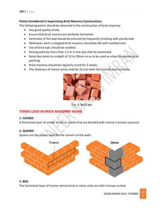 192 | P a g e
SAQIB IMRAN 0341-7549889
19
2
Points Considered in Supervising Brick Masonry Constructions
The following points should be observed in the construction of brick masonry:
 Use good quality bricks.
 Ensure that brick courses are perfectly horizontal.
 Verticality of the wall should be ensured by frequently checking with plumb-bob.
 Whenever work is stopped brick masonry should be left with toothed end.
 Use of brick bats should be avoided.
 Raising walls by more than 1.5 m in one day shall be prevented.
 Raise face joints to a depth of 12 to 20mm so as to be used as a key for plastering or
pointing.
 Brick masonry should be regularly cured for 2 weeks.
 The thickness of mortar joints shall be 10 mm both horizontally and vertically.
Fig. 9: Brick bat
TERMS USED IN BRICK MASONRY WORK
1. COURSE:
A horizontal layer of similar bricks or stones that are bonded with mortar is known ascourse.
2. QUOINS:
Quoins are the stones used for the corners of the walls.
3. BED:
The horizontal layer of mortar where brick or stone units are laid is known as bed.
 