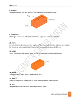 194 | P a g e
SAQIB IMRAN 0341-7549889
19
4
8. HEADER:
The shorter side or end face of a brick that is exposed is termed as header.
9. STRETCHER:
The longer narrow side or face of a brick that is exposed is termed as stretcher.
10. FROG:
An indentation or depression on the top face of the brick made with the object of forming a key
for the mortar is termed as frog. The depth of frog is usually between 10-20 mm.
11. BOND:
This is the method of arranging bricks so that the individual units are tied together.
12. ARRIS:
The sharp corner edges of brick are known as arris.
13. SPALLS:
Spalls are the chips of stones used for filling the interstices in stone masonry.
14. BAT:
The portion of bricks cut across the width is termed as bat.
 