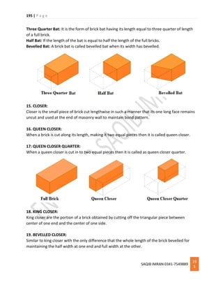 195 | P a g e
SAQIB IMRAN 0341-7549889
19
5
Three Quarter Bat: It is the form of brick bat having its length equal to three quarter of length
of a full brick.
Half Bat: If the length of the bat is equal to half the length of the full bricks.
Bevelled Bat: A brick bat is called bevelled bat when its width has bevelled.
15. CLOSER:
Closer is the small piece of brick cut lengthwise in such a manner that its one long face remains
uncut and used at the end of masonry wall to maintain bond pattern.
16. QUEEN CLOSER:
When a brick is cut along its length, making it two equal pieces then it is called queen closer.
17: QUEEN CLOSER QUARTER:
When a queen closer is cut in to two equal pieces then it is called as queen closer quarter.
18. KING CLOSER:
King closer are the portion of a brick obtained by cutting off the triangular piece between
center of one end and the center of one side.
19. BEVELLED CLOSER:
Similar to king closer with the only difference that the whole length of the brick bevelled for
maintaining the half width at one end and full width at the other.
 